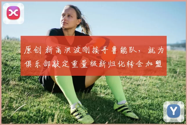 原创 新高洪波刚接手鲁能队,就为俱乐部敲定重量级新归化转会加盟,值得期待