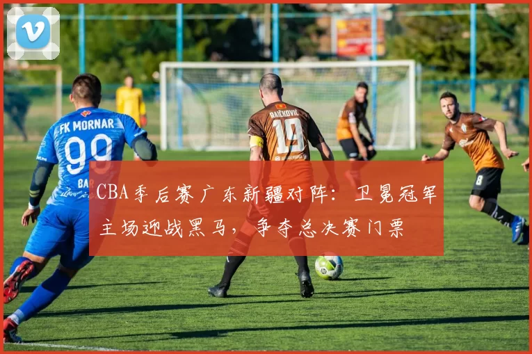 CBA季后赛广东新疆对阵：卫冕冠军主场迎战黑马，争夺总决赛门票