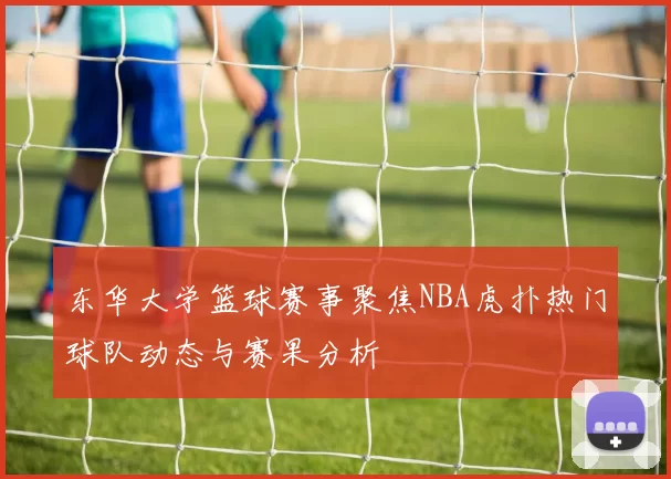 东华大学篮球赛事聚焦NBA虎扑热门球队动态与赛果分析