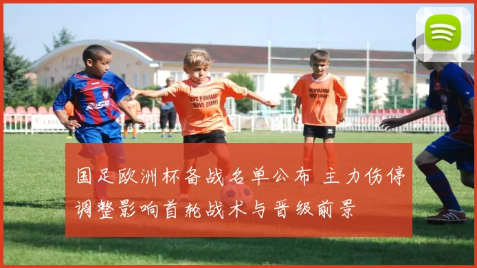 国足欧洲杯备战名单公布 主力伤停调整影响首轮战术与晋级前景