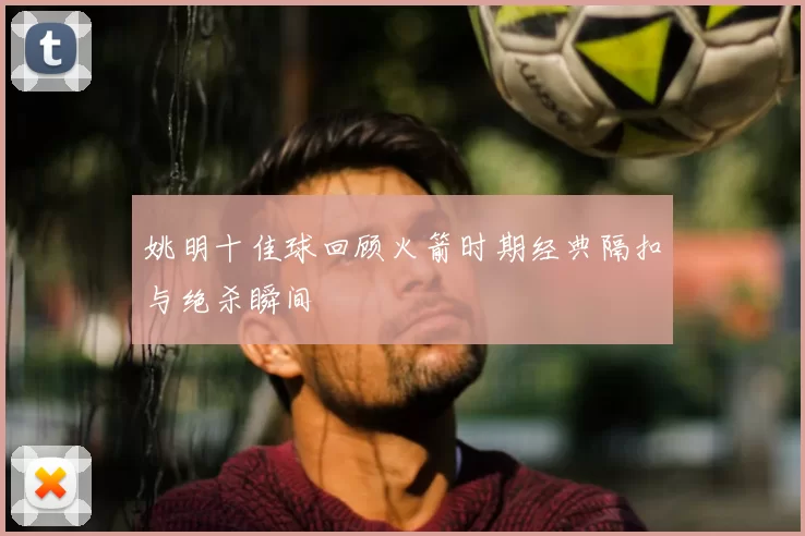 姚明十佳球回顾火箭时期经典隔扣与绝杀瞬间