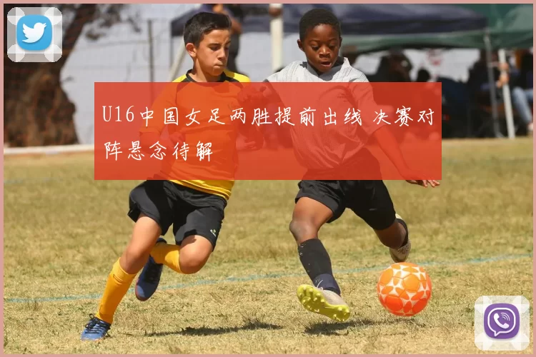 U16中国女足两胜提前出线 决赛对阵悬念待解