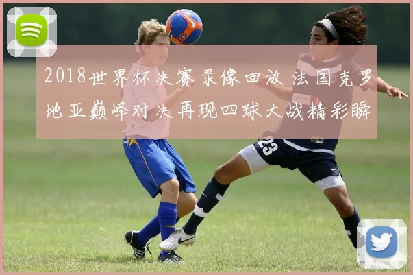 2018世界杯决赛录像回放 法国克罗地亚巅峰对决再现四球大战精彩瞬间
