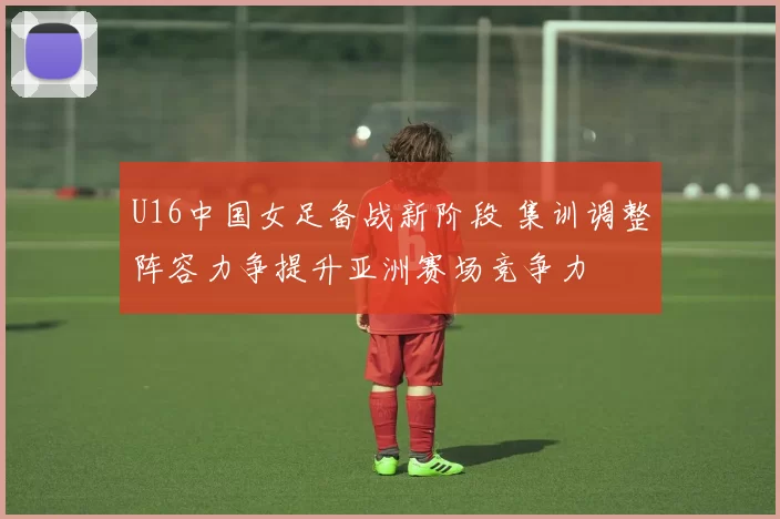 U16中国女足备战新阶段 集训调整阵容力争提升亚洲赛场竞争力