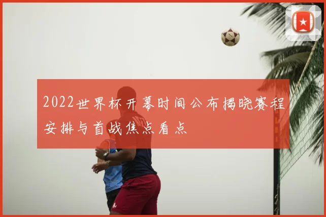 2022世界杯开幕时间公布揭晓赛程安排与首战焦点看点