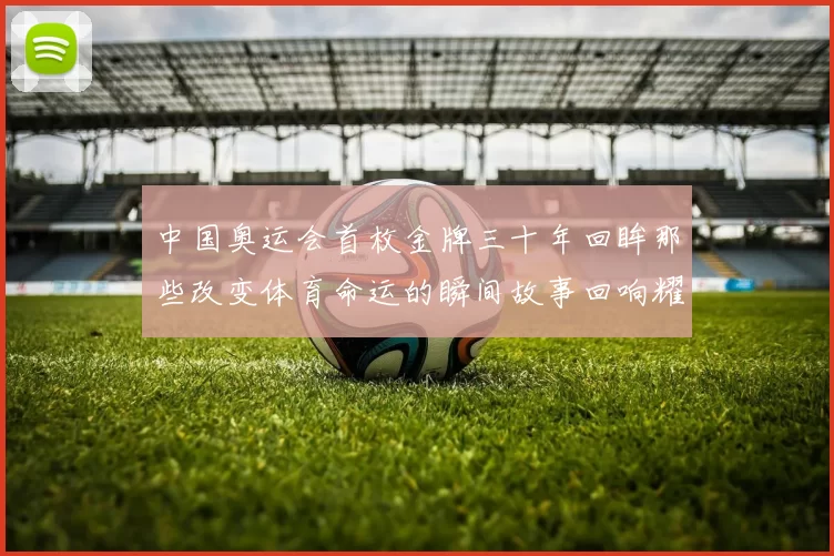 中国奥运会首枚金牌三十年回眸那些改变体育命运的瞬间故事回响耀