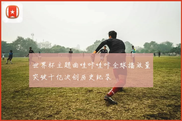 世界杯主题曲哇咔哇咔全球播放量突破十亿次创历史纪录