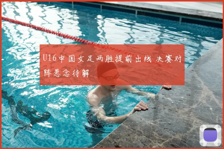 U16中国女足两胜提前出线 决赛对阵悬念待解
