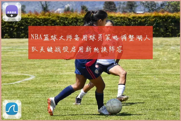 NBA篮球大师备用球员策略调整湖人队关键战役启用新轮换阵容