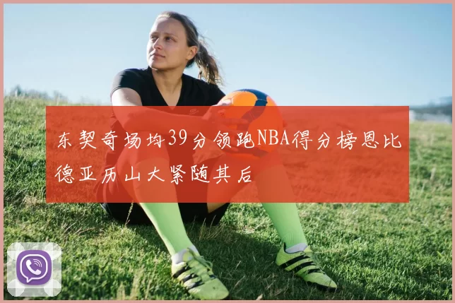 东契奇场均39分领跑NBA得分榜恩比德亚历山大紧随其后