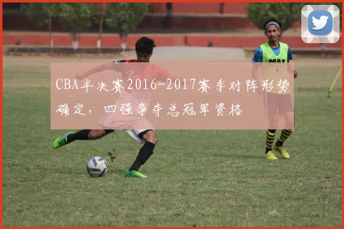 CBA半决赛2016-2017赛季对阵形势确定，四强争夺总冠军资格