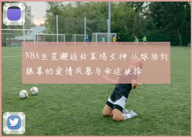 NBA巨星邂逅好莱坞女神 从球场到银幕的爱情风暴与命运抉择