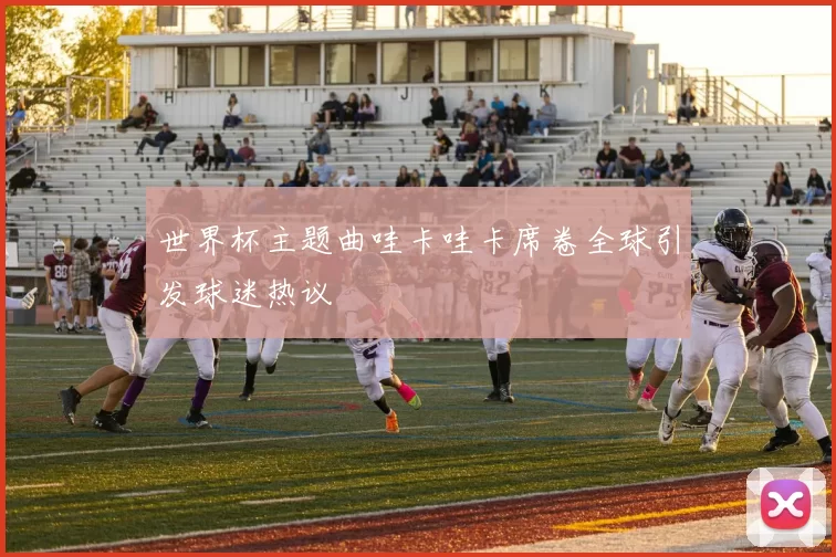 世界杯主题曲哇卡哇卡席卷全球引发球迷热议