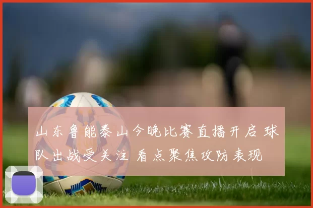 山东鲁能泰山今晚比赛直播开启 球队出战受关注 看点聚焦攻防表现