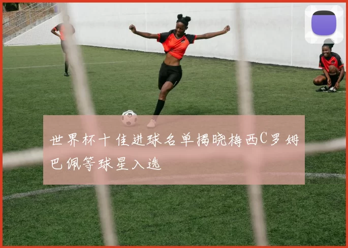 世界杯十佳进球名单揭晓梅西C罗姆巴佩等球星入选