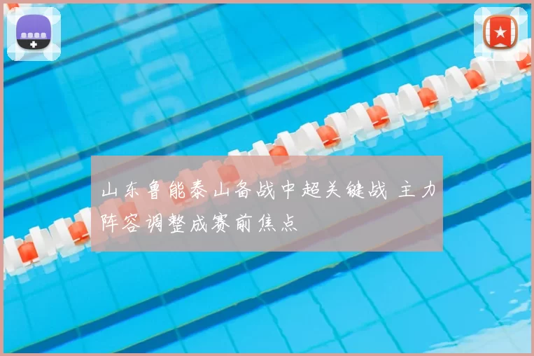 山东鲁能泰山备战中超关键战 主力阵容调整成赛前焦点