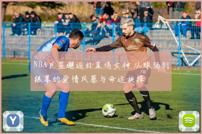 NBA巨星邂逅好莱坞女神 从球场到银幕的爱情风暴与命运抉择