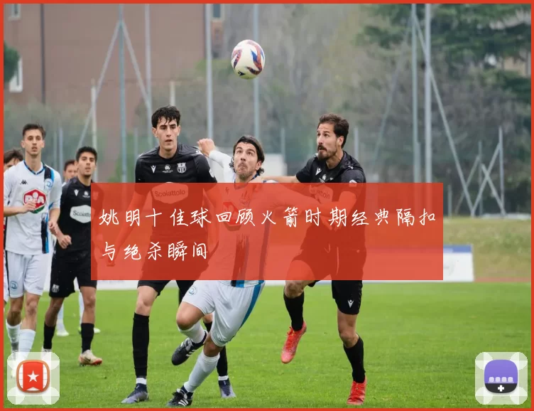 姚明十佳球回顾火箭时期经典隔扣与绝杀瞬间