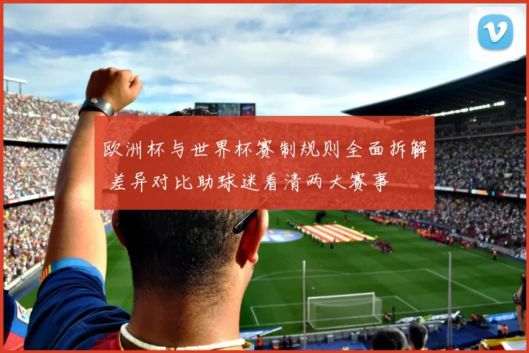 欧洲杯与世界杯赛制规则全面拆解 差异对比助球迷看清两大赛事