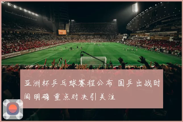 亚洲杯乒乓球赛程公布 国乒出战时间明确 重点对决引关注