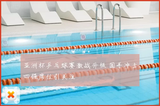 亚洲杯乒乓球赛激战升级 国手冲击四强席位引关注