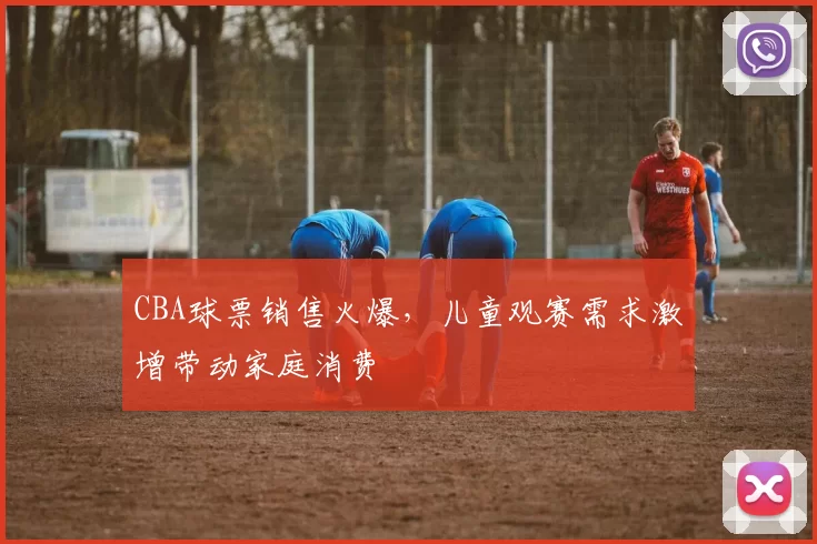 CBA球票销售火爆,儿童观赛需求激增带动家庭消费