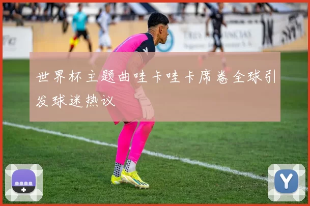 世界杯主题曲哇卡哇卡席卷全球引发球迷热议