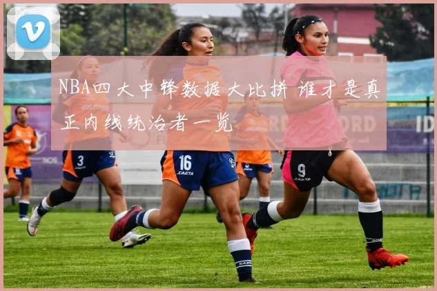 NBA四大中锋数据大比拼 谁才是真正内线统治者一览