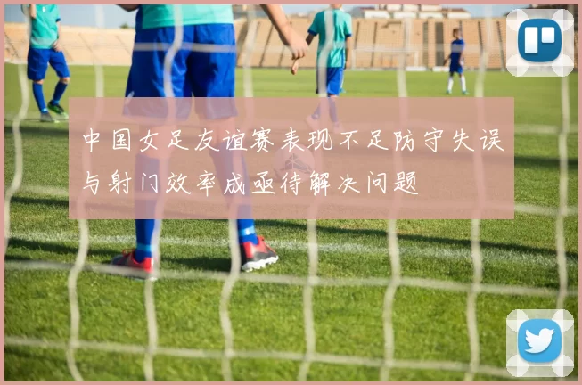 中国女足友谊赛表现不足防守失误与射门效率成亟待解决问题