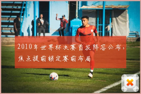 2010年世界杯决赛首发阵容公布,焦点提前锁定赛前布局