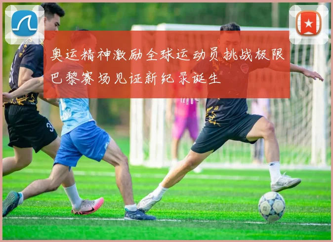 奥运精神激励全球运动员挑战极限巴黎赛场见证新纪录诞生