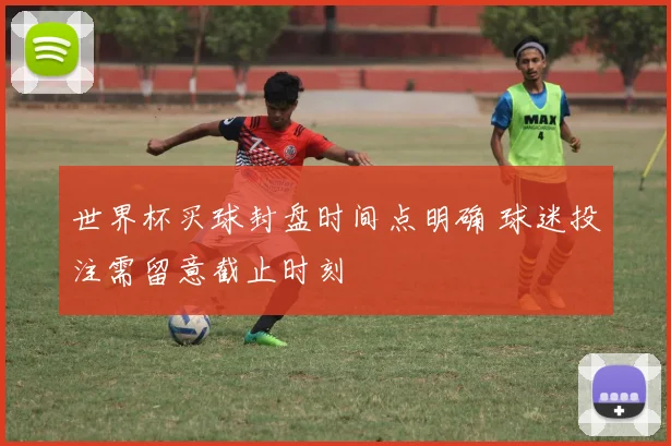 世界杯买球封盘时间点明确 球迷投注需留意截止时刻