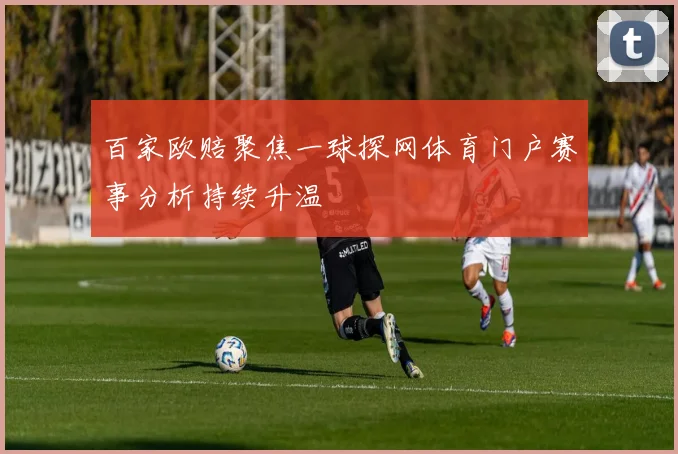 百家欧赔聚焦一球探网体育门户赛事分析持续升温