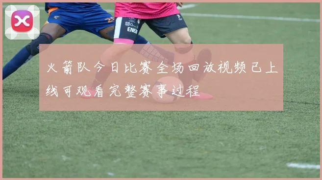 火箭队今日比赛全场回放视频已上线可观看完整赛事过程