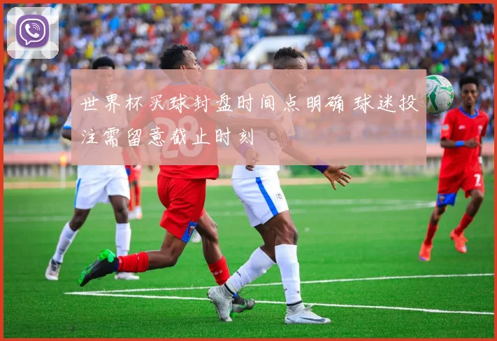 世界杯买球封盘时间点明确 球迷投注需留意截止时刻